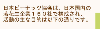 日本ピーナッツ協会は、日本国内の落花生企業150社の組合で活動の主な目的は以下の通りです。